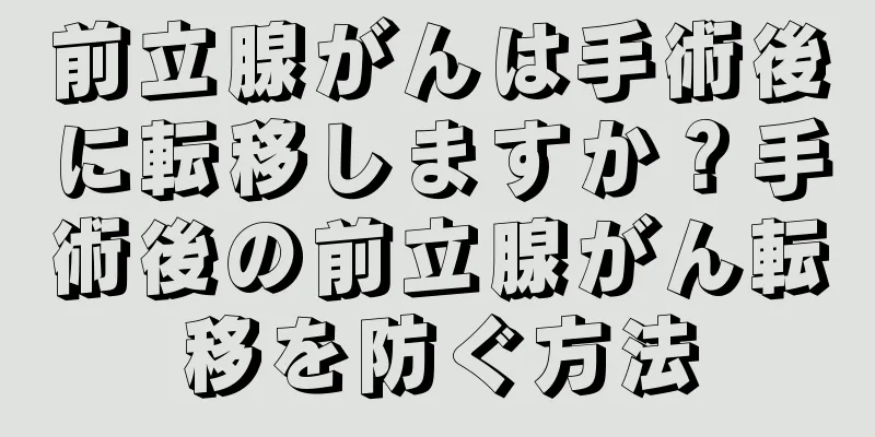 前立腺がんは手術後に転移しますか？手術後の前立腺がん転移を防ぐ方法