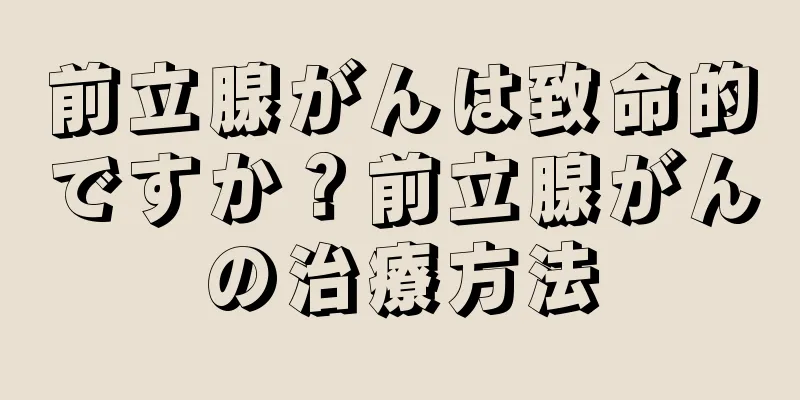 前立腺がんは致命的ですか？前立腺がんの治療方法