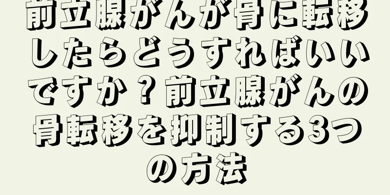 前立腺がんが骨に転移したらどうすればいいですか？前立腺がんの骨転移を抑制する3つの方法
