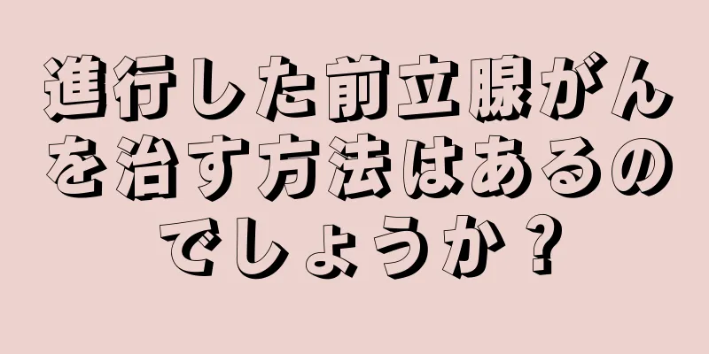 進行した前立腺がんを治す方法はあるのでしょうか？