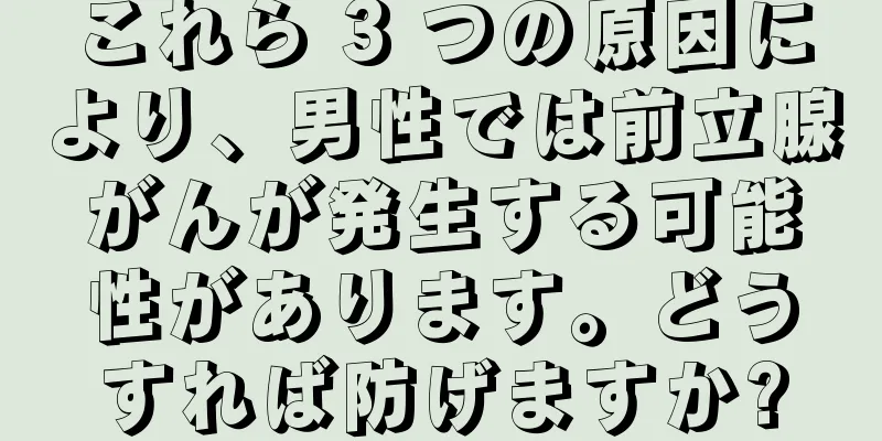 これら 3 つの原因により、男性では前立腺がんが発生する可能性があります。どうすれば防げますか?