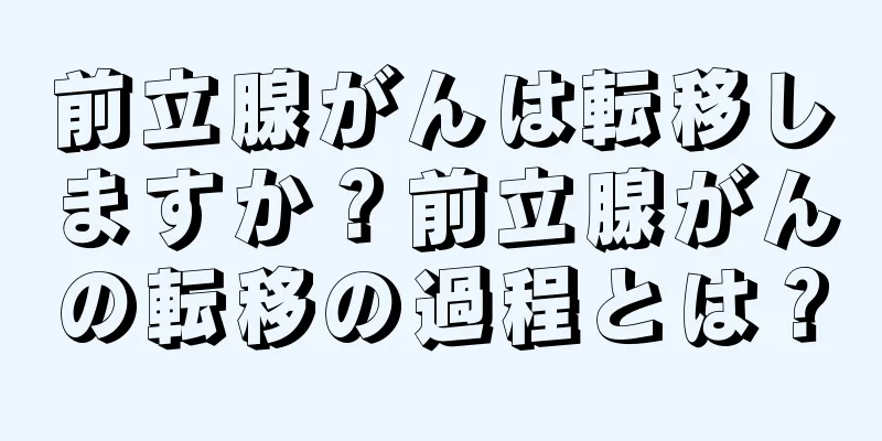 前立腺がんは転移しますか？前立腺がんの転移の過程とは？