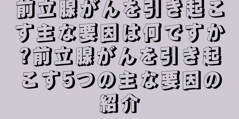 前立腺がんを引き起こす主な要因は何ですか?前立腺がんを引き起こす5つの主な要因の紹介