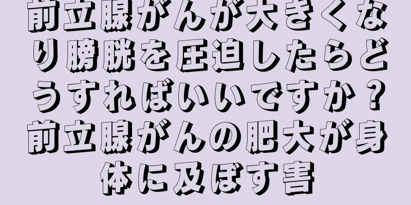 前立腺がんが大きくなり膀胱を圧迫したらどうすればいいですか？前立腺がんの肥大が身体に及ぼす害