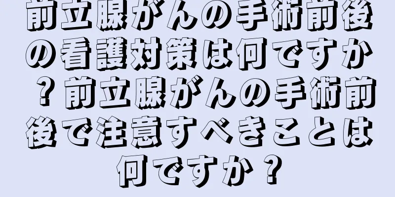 前立腺がんの手術前後の看護対策は何ですか？前立腺がんの手術前後で注意すべきことは何ですか？