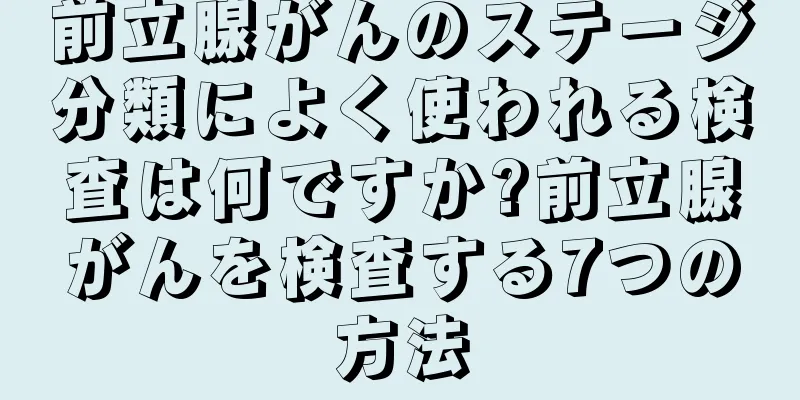 前立腺がんのステージ分類によく使われる検査は何ですか?前立腺がんを検査する7つの方法