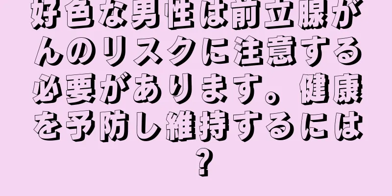 好色な男性は前立腺がんのリスクに注意する必要があります。健康を予防し維持するには？