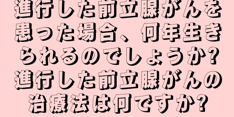 進行した前立腺がんを患った場合、何年生きられるのでしょうか?進行した前立腺がんの治療法は何ですか?