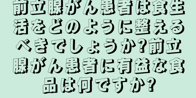 前立腺がん患者は食生活をどのように整えるべきでしょうか?前立腺がん患者に有益な食品は何ですか?