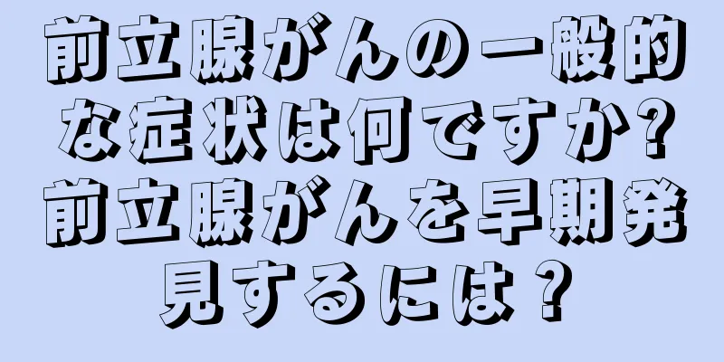 前立腺がんの一般的な症状は何ですか?前立腺がんを早期発見するには？