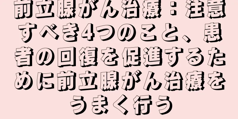 前立腺がん治療：注意すべき4つのこと、患者の回復を促進するために前立腺がん治療をうまく行う