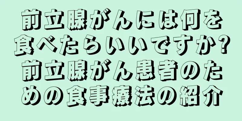 前立腺がんには何を食べたらいいですか?前立腺がん患者のための食事療法の紹介