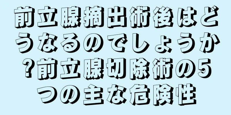前立腺摘出術後はどうなるのでしょうか?前立腺切除術の5つの主な危険性