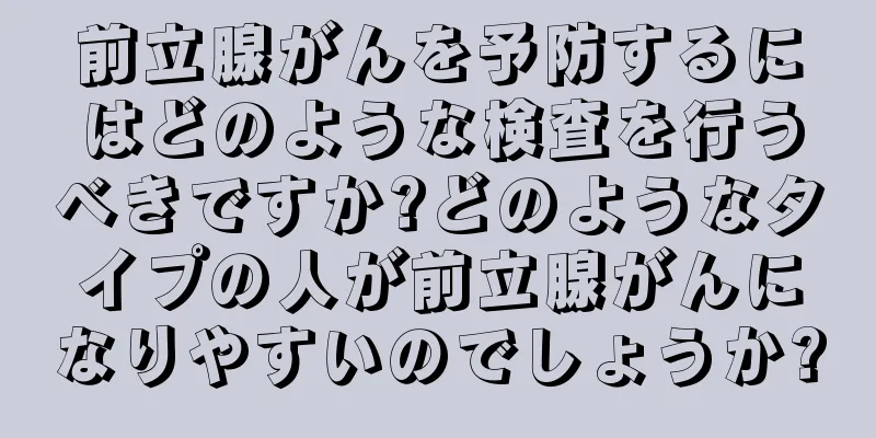 前立腺がんを予防するにはどのような検査を行うべきですか?どのようなタイプの人が前立腺がんになりやすいのでしょうか?