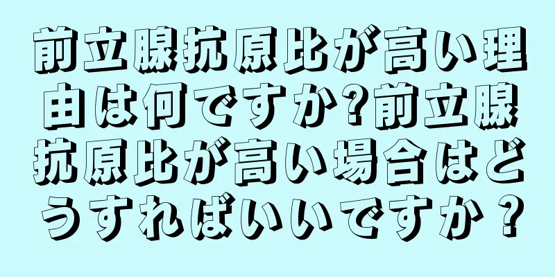 前立腺抗原比が高い理由は何ですか?前立腺抗原比が高い場合はどうすればいいですか？
