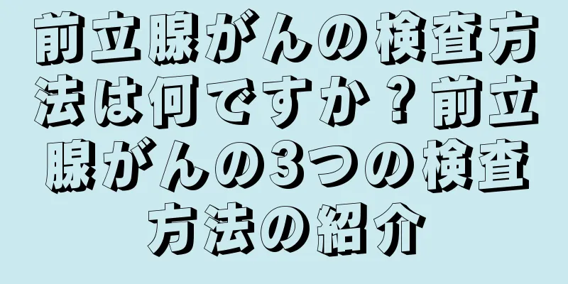 前立腺がんの検査方法は何ですか？前立腺がんの3つの検査方法の紹介