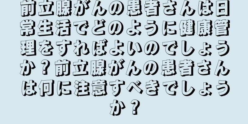 前立腺がんの患者さんは日常生活でどのように健康管理をすればよいのでしょうか？前立腺がんの患者さんは何に注意すべきでしょうか？