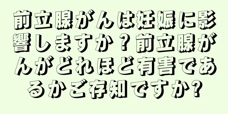 前立腺がんは妊娠に影響しますか？前立腺がんがどれほど有害であるかご存知ですか?