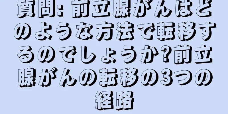 質問: 前立腺がんはどのような方法で転移するのでしょうか?前立腺がんの転移の3つの経路