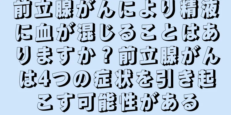 前立腺がんにより精液に血が混じることはありますか？前立腺がんは4つの症状を引き起こす可能性がある
