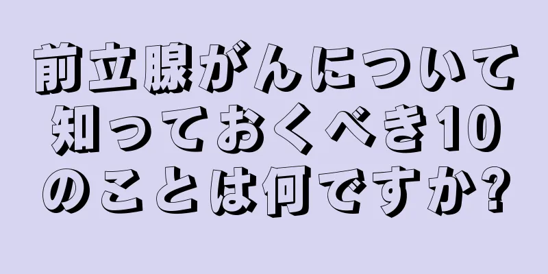 前立腺がんについて知っておくべき10のことは何ですか?
