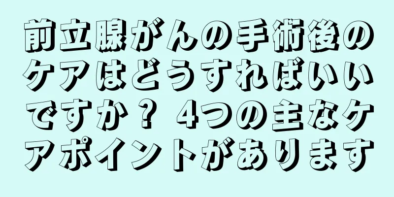 前立腺がんの手術後のケアはどうすればいいですか？ 4つの主なケアポイントがあります