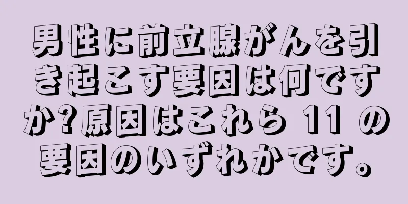 男性に前立腺がんを引き起こす要因は何ですか?原因はこれら 11 の要因のいずれかです。