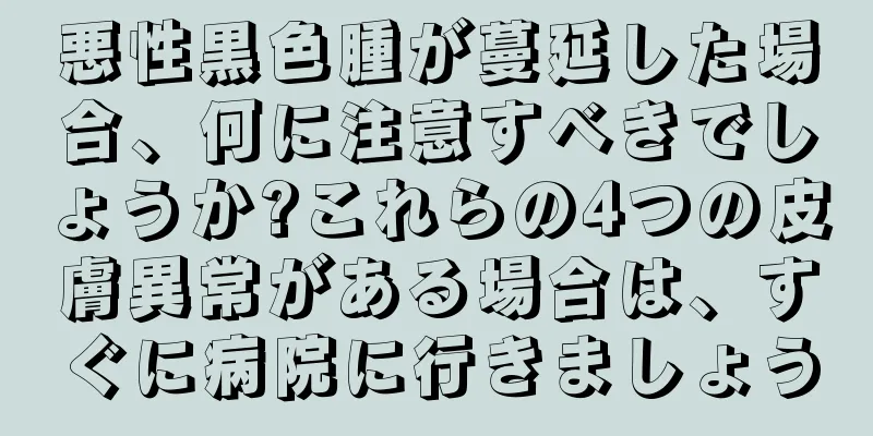 悪性黒色腫が蔓延した場合、何に注意すべきでしょうか?これらの4つの皮膚異常がある場合は、すぐに病院に行きましょう