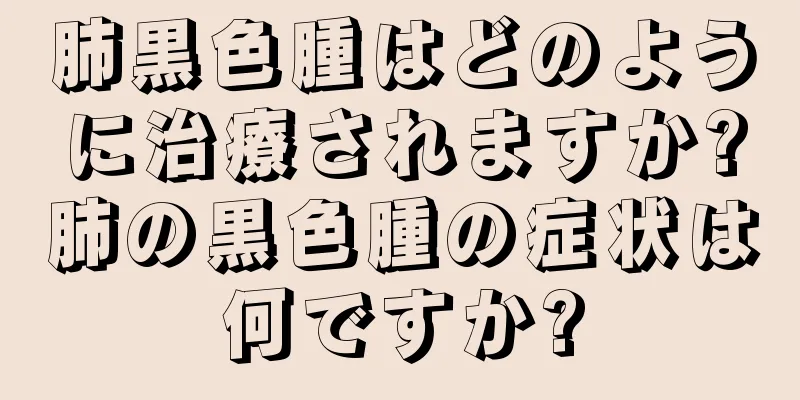 肺黒色腫はどのように治療されますか?肺の黒色腫の症状は何ですか?