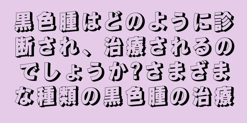 黒色腫はどのように診断され、治療されるのでしょうか?さまざまな種類の黒色腫の治療