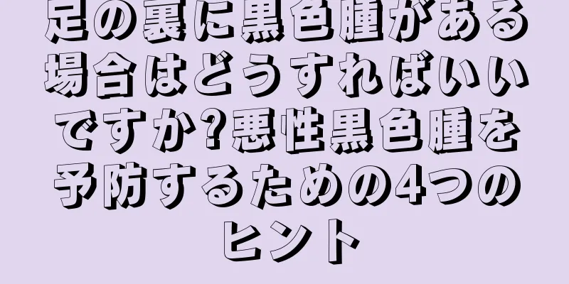 足の裏に黒色腫がある場合はどうすればいいですか?悪性黒色腫を予防するための4つのヒント