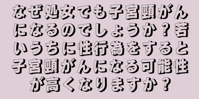 なぜ処女でも子宮頸がんになるのでしょうか？若いうちに性行為をすると子宮頸がんになる可能性が高くなりますか？