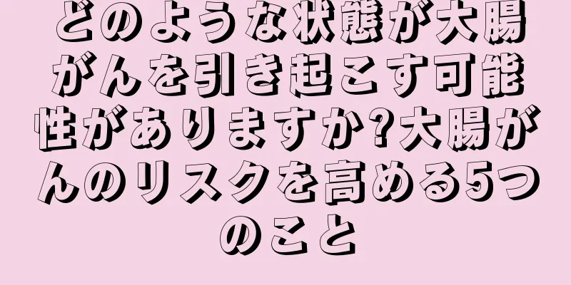 どのような状態が大腸がんを引き起こす可能性がありますか?大腸がんのリスクを高める5つのこと
