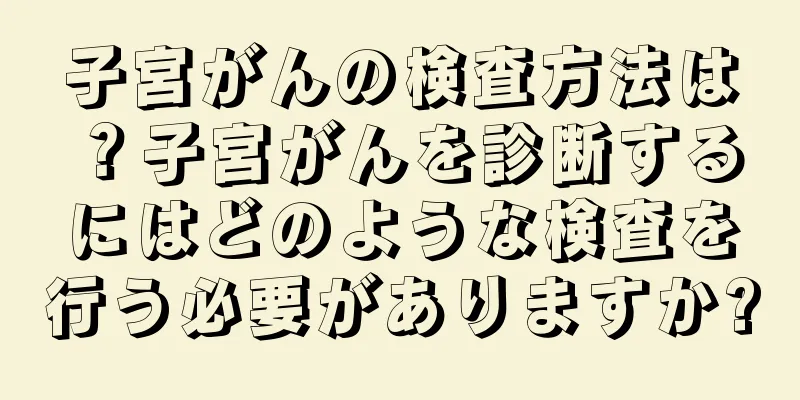 子宮がんの検査方法は？子宮がんを診断するにはどのような検査を行う必要がありますか?