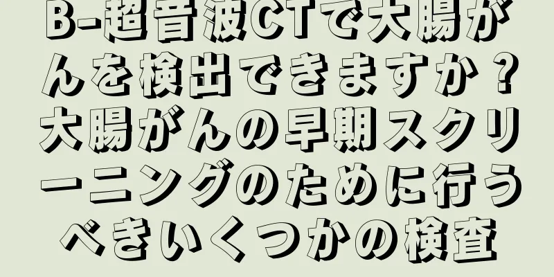 B-超音波CTで大腸がんを検出できますか？大腸がんの早期スクリーニングのために行うべきいくつかの検査