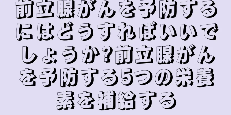 前立腺がんを予防するにはどうすればいいでしょうか?前立腺がんを予防する5つの栄養素を補給する