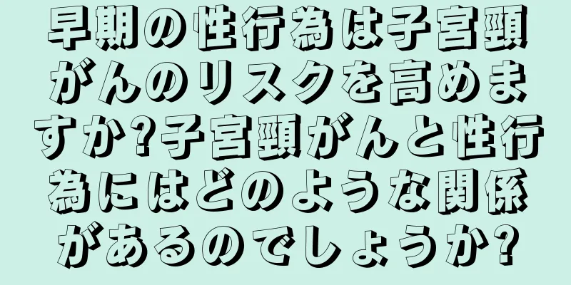 早期の性行為は子宮頸がんのリスクを高めますか?子宮頸がんと性行為にはどのような関係があるのでしょうか?