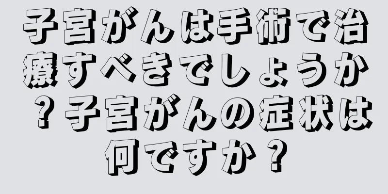子宮がんは手術で治療すべきでしょうか？子宮がんの症状は何ですか？