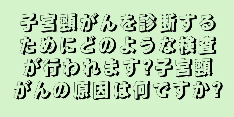 子宮頸がんを診断するためにどのような検査が行われます?子宮頸がんの原因は何ですか?
