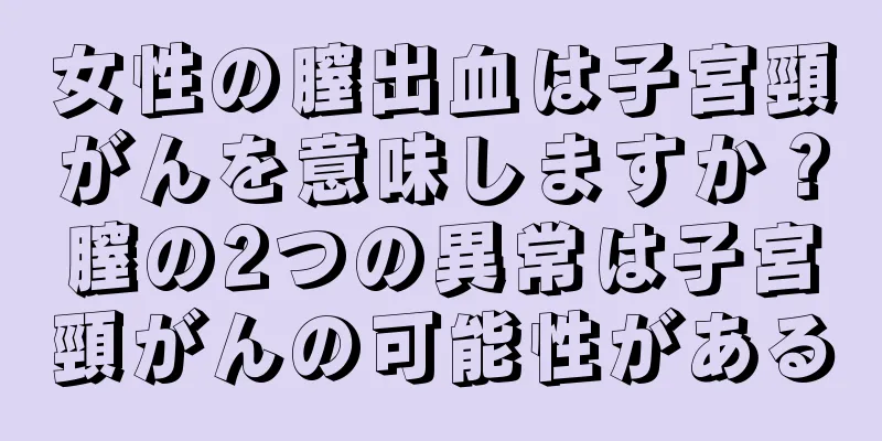 女性の膣出血は子宮頸がんを意味しますか？膣の2つの異常は子宮頸がんの可能性がある