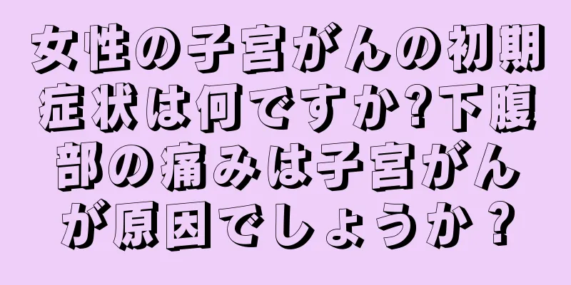 女性の子宮がんの初期症状は何ですか?下腹部の痛みは子宮がんが原因でしょうか？
