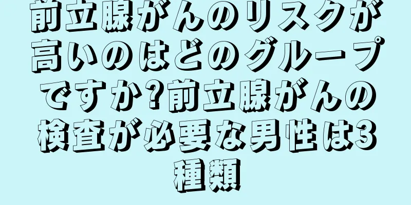 前立腺がんのリスクが高いのはどのグループですか?前立腺がんの検査が必要な男性は3種類
