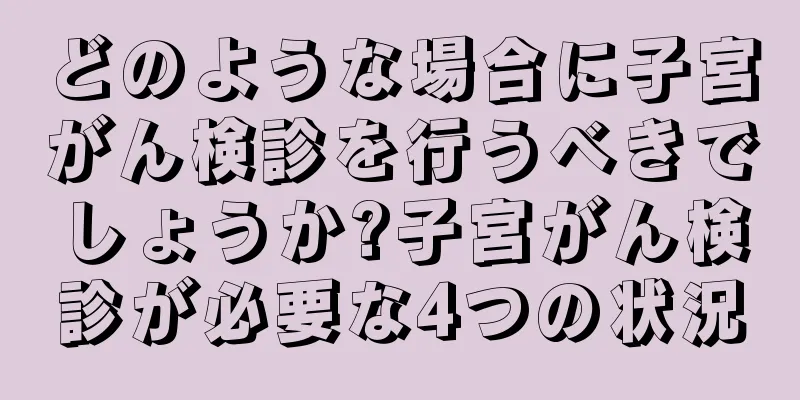 どのような場合に子宮がん検診を行うべきでしょうか?子宮がん検診が必要な4つの状況