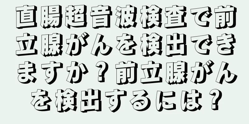 直腸超音波検査で前立腺がんを検出できますか？前立腺がんを検出するには？