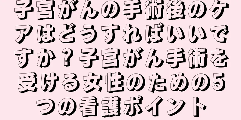 子宮がんの手術後のケアはどうすればいいですか？子宮がん手術を受ける女性のための5つの看護ポイント