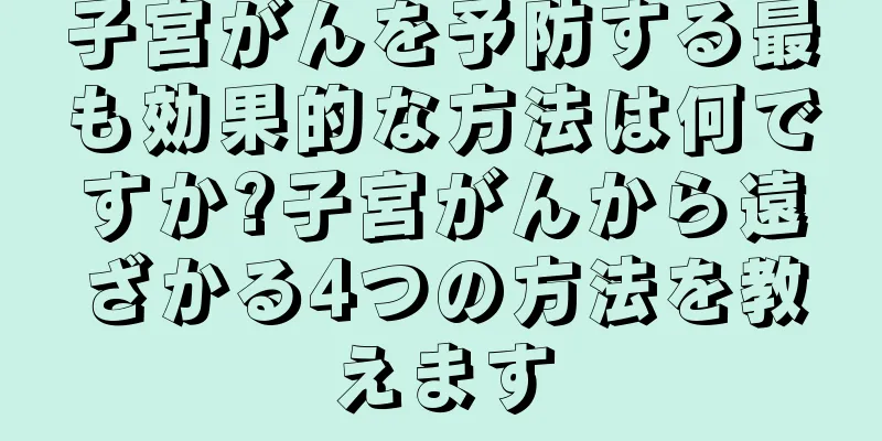 子宮がんを予防する最も効果的な方法は何ですか?子宮がんから遠ざかる4つの方法を教えます