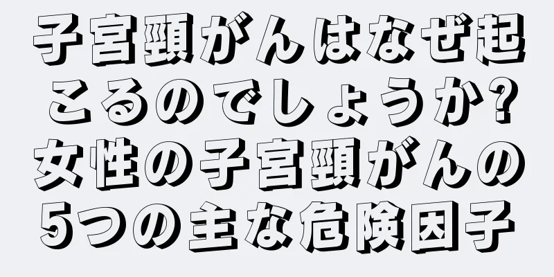 子宮頸がんはなぜ起こるのでしょうか?女性の子宮頸がんの5つの主な危険因子