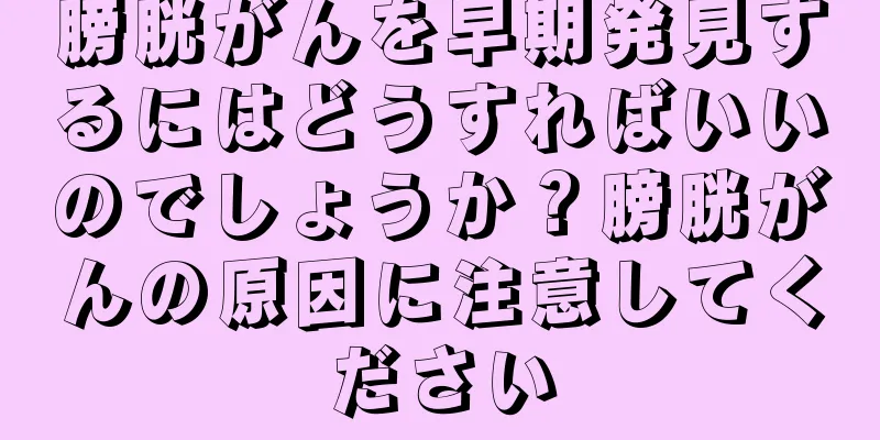 膀胱がんを早期発見するにはどうすればいいのでしょうか？膀胱がんの原因に注意してください