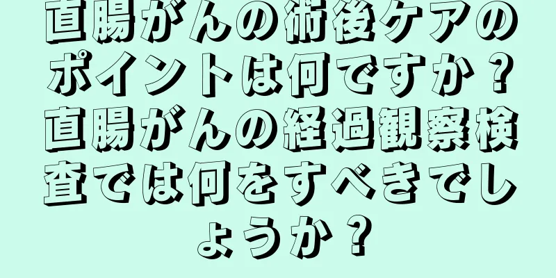 直腸がんの術後ケアのポイントは何ですか？直腸がんの経過観察検査では何をすべきでしょうか？