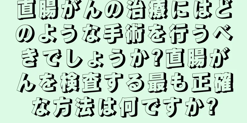 直腸がんの治療にはどのような手術を行うべきでしょうか?直腸がんを検査する最も正確な方法は何ですか?